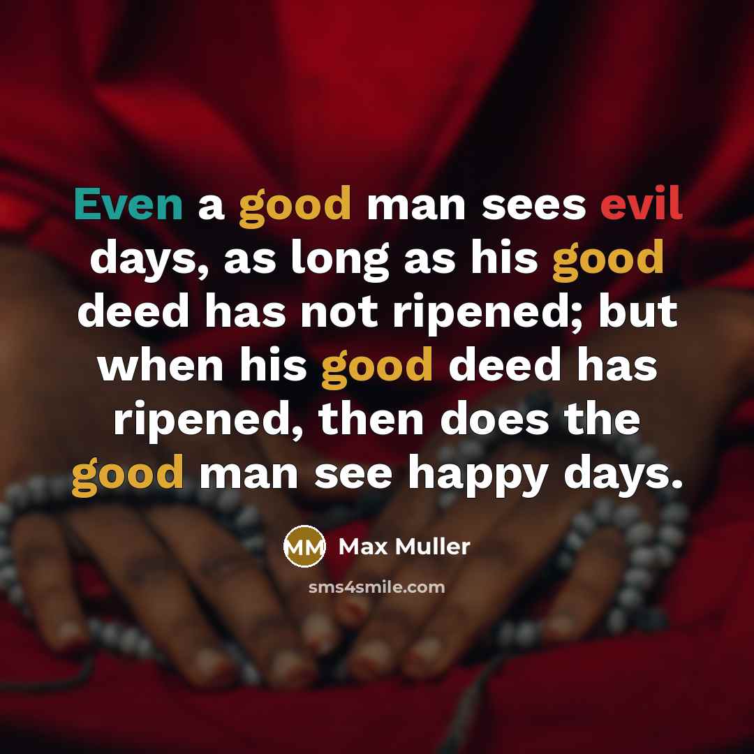 “Even a good man sees evil days, as long as his good deed has not ripened; but when his good deed has ripened, then does the good man see happy days.” quote by Max Muller