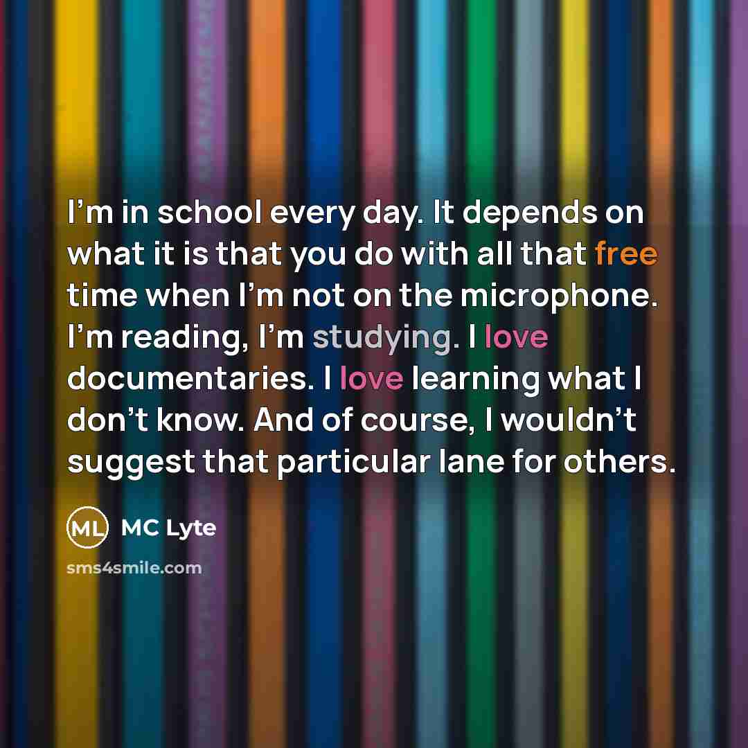 “I'm in school every day. It depends on what it is that you do with all that free time when I'm not on the microphone. I'm reading, I'm studying. I love documentaries. I love learning what I don't know. And of course, I wouldn't suggest that particular lane for others.” quote by MC Lyte
