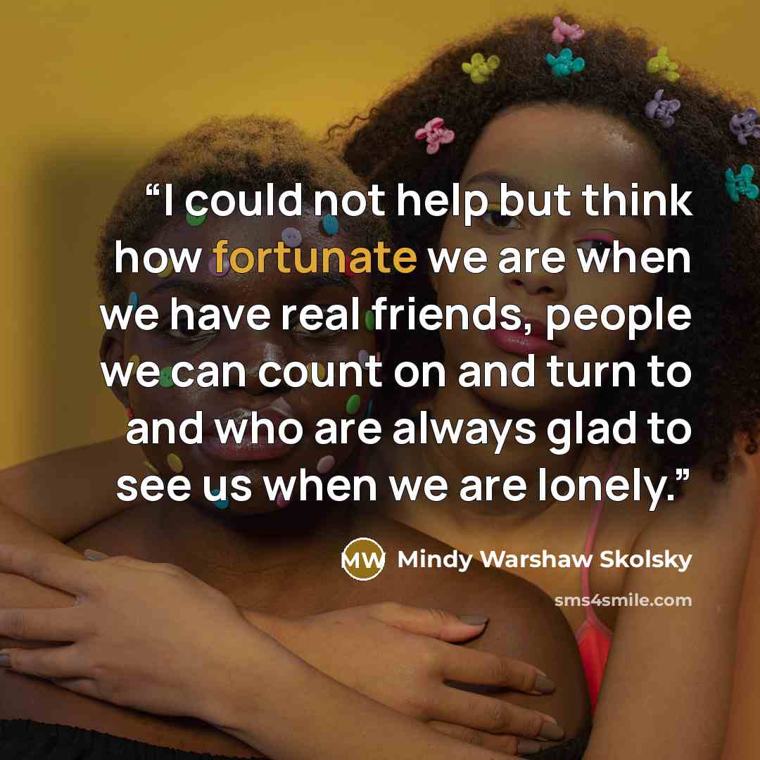 “I could not help but think how fortunate we are when we have real friends, people we can count on and turn to and who are always glad to see us when we are lonely.” quote by Mindy Warshaw Skolsky