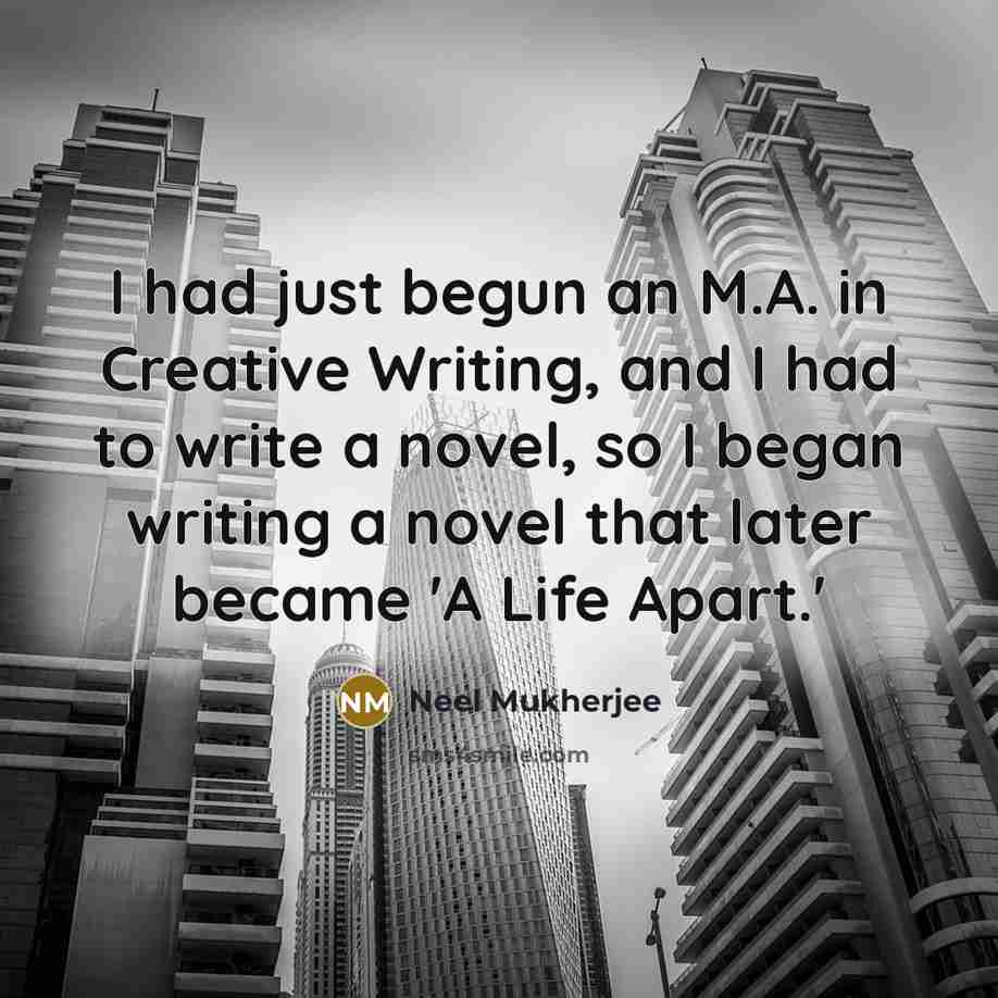 “I had just begun an M.A. in Creative Writing, and I had to write a novel, so I began writing a novel that later became 'A Life Apart.'” quote by Neel Mukherjee