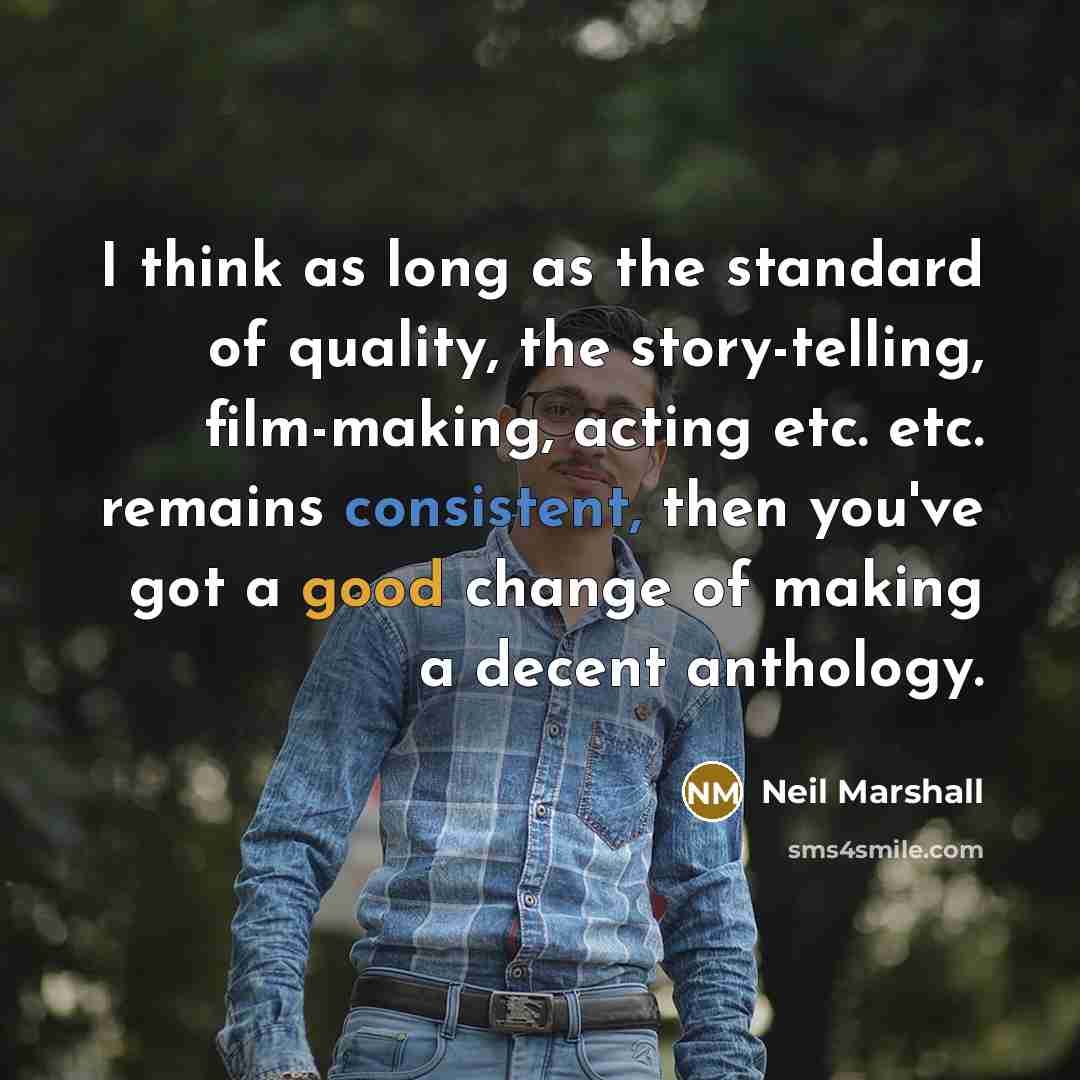 “I think as long as the standard of quality, the story-telling, film-making, acting etc. etc. remains consistent, then you've got a good change of making a decent anthology.” quote by Neil Marshall