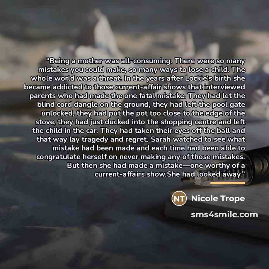 “Being a mother was all-consuming. There were so many mistakes you could make, so many ways to lose a child. The whole world was a threat. In the years after Lockie’s birth she became addicted to those current-affair shows that interviewed parents who had made the one fatal mistake. They had let…” quote by Nicole Trope