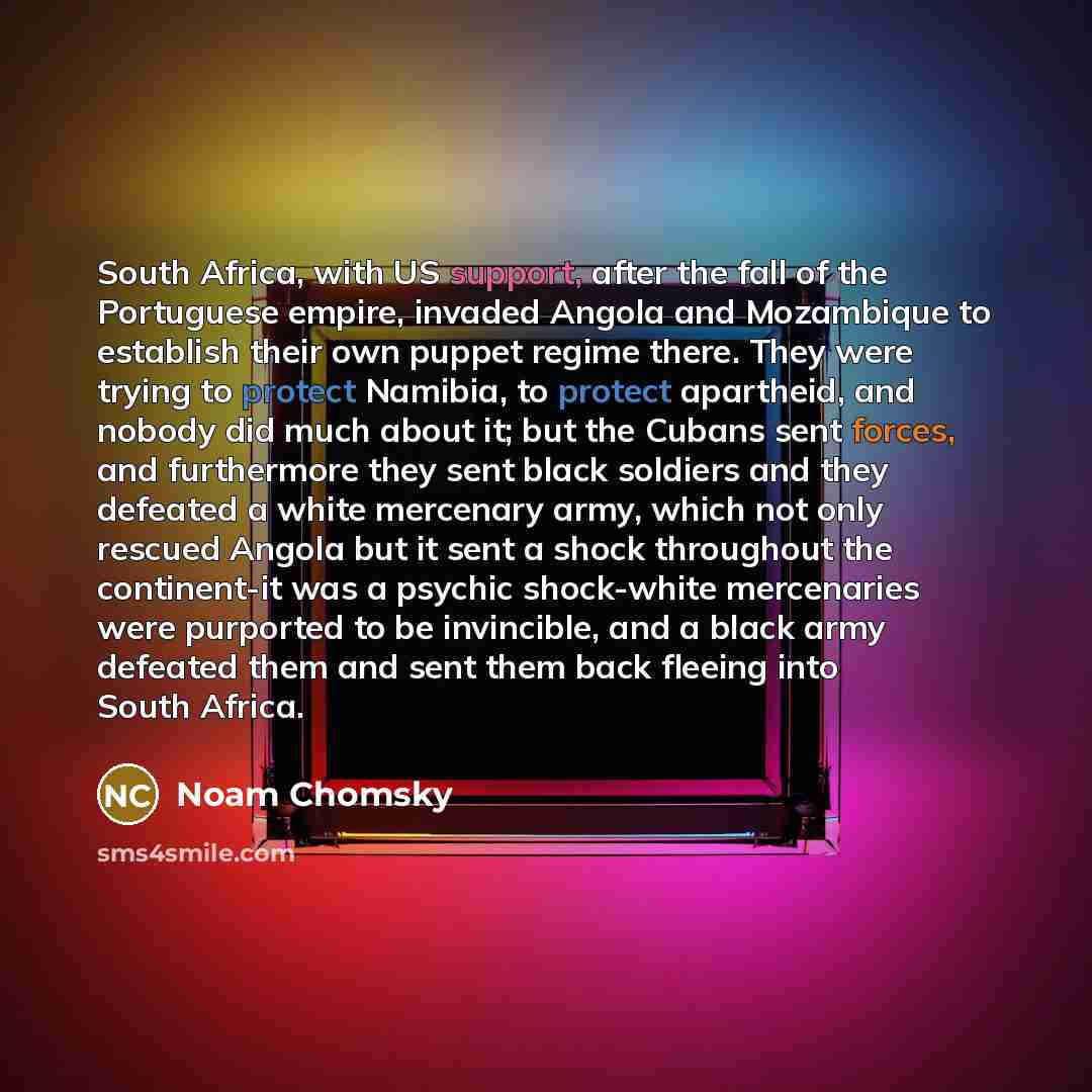 “South Africa, with US support, after the fall of the Portuguese empire, invaded Angola and Mozambique to establish their own puppet regime there. They were trying to protect Namibia, to protect apartheid, and nobody did much about it; but the Cubans sent forces, and furthermore they sent black…” quote by Noam Chomsky
