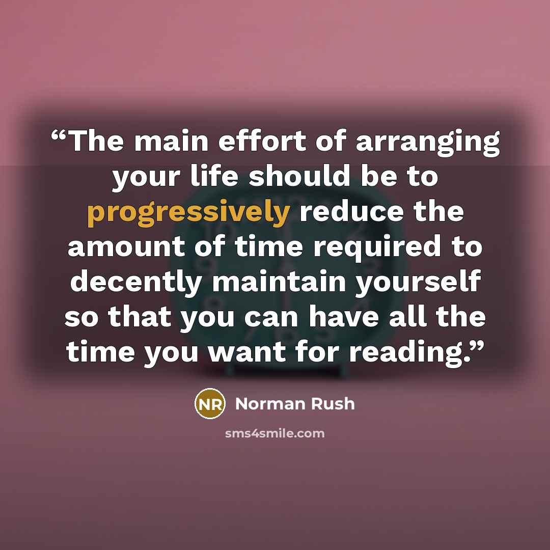 “The main effort of arranging your life should be to progressively reduce the amount of time required to decently maintain yourself so that you can have all the time you want for reading.” quote by Norman Rush