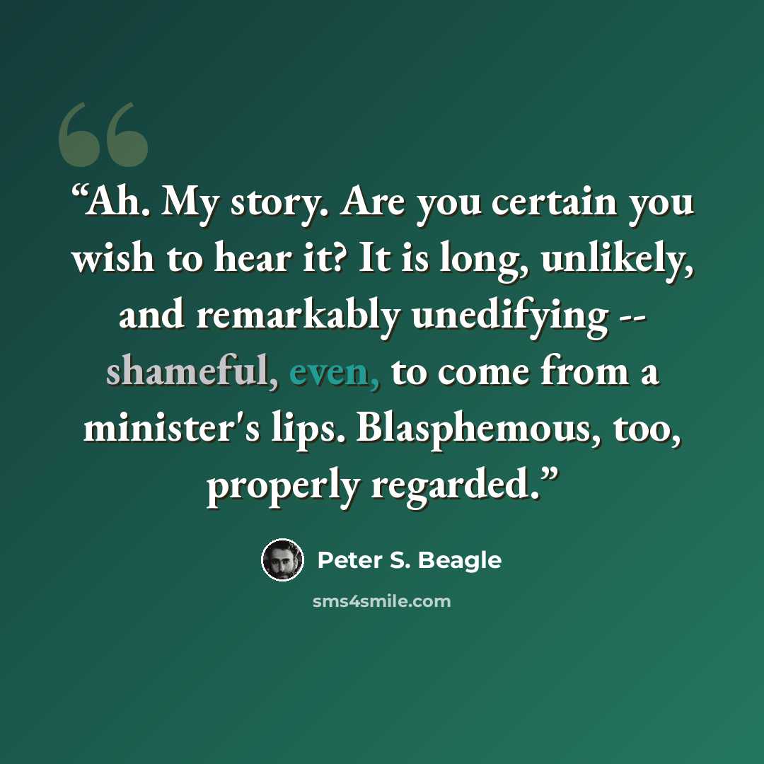 “Ah. My story. Are you certain you wish to hear it? It is long, unlikely, and remarkably unedifying -- shameful, even, to come from a minister's lips. Blasphemous, too, properly regarded.” quote by Peter S. Beagle