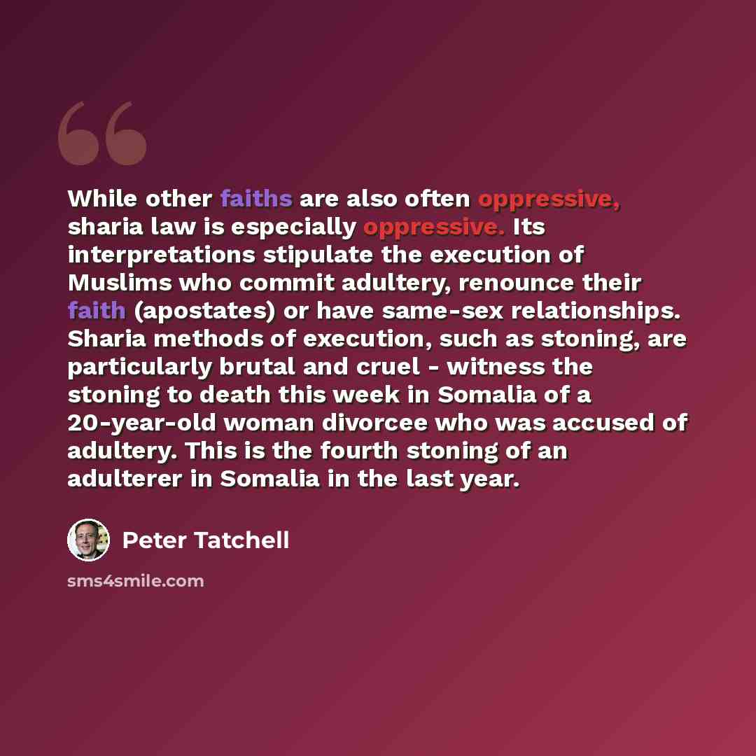 “While other faiths are also often oppressive, sharia law is especially oppressive. Its interpretations stipulate the execution of Muslims who commit adultery, renounce their faith (apostates) or have same-sex relationships. Sharia methods of execution, such as stoning, are particularly brutal and…” quote by Peter Tatchell