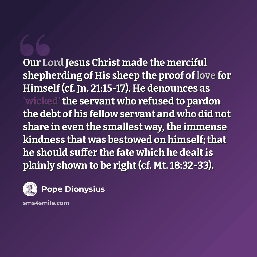 “Our Lord Jesus Christ made the merciful shepherding of His sheep the proof of love for Himself (cf. Jn. 21:15-17). He denounces as 'wicked' the servant who refused to pardon the debt of his fellow servant and who did not share in even the smallest way, the immense kindness that was bestowed on…” quote by Pope Dionysius