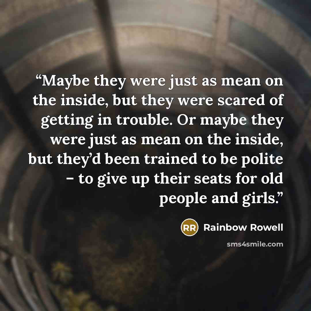 “Maybe they were just as mean on the inside, but they were scared of getting in trouble. Or maybe they were just as mean on the inside, but they’d been trained to be polite – to give up their seats for old people and girls.” quote by Rainbow Rowell