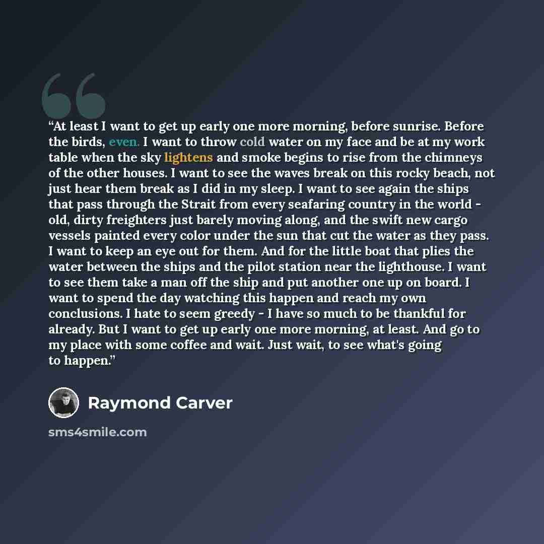 “At least I want to get up early one more morning, before sunrise. Before the birds, even. I want to throw cold water on my face and be at my work table when the sky lightens and smoke begins to rise from the chimneys of the other houses. I want to see the waves break on this rocky beach, not just…” quote by Raymond Carver