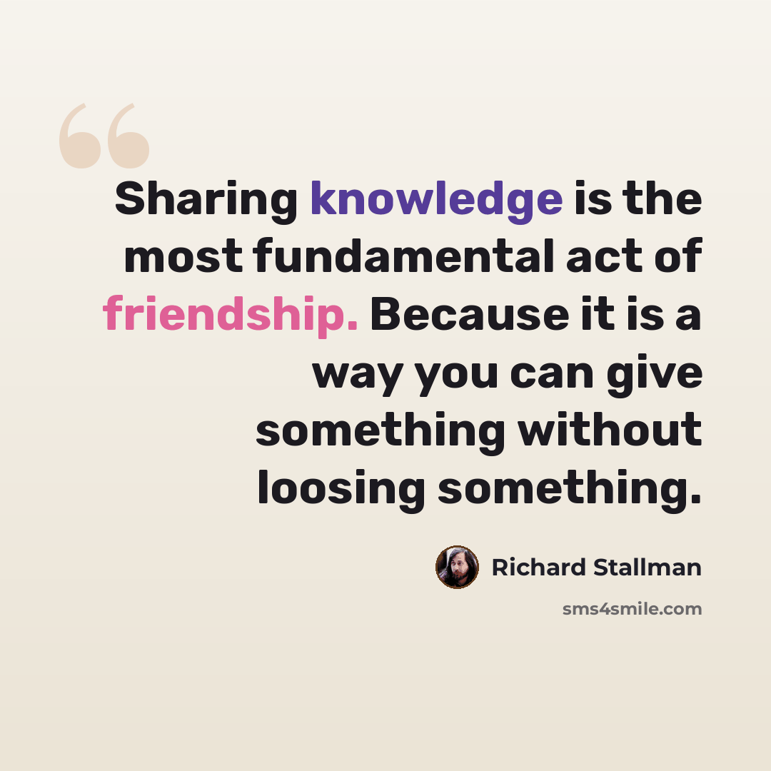 “Sharing knowledge is the most fundamental act of friendship. Because it is a way you can give something without loosing something.” quote by Richard Stallman