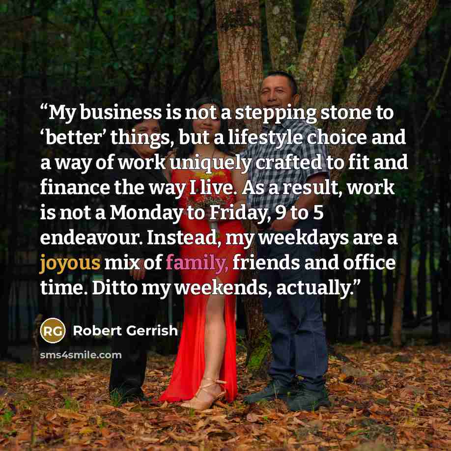“My business is not a stepping stone to ‘better’ things, but a lifestyle choice and a way of work uniquely crafted to fit and finance the way I live. As a result, work is not a Monday to Friday, 9 to 5 endeavour. Instead, my weekdays are a joyous mix of family, friends and office time. Ditto my…” quote by Robert Gerrish