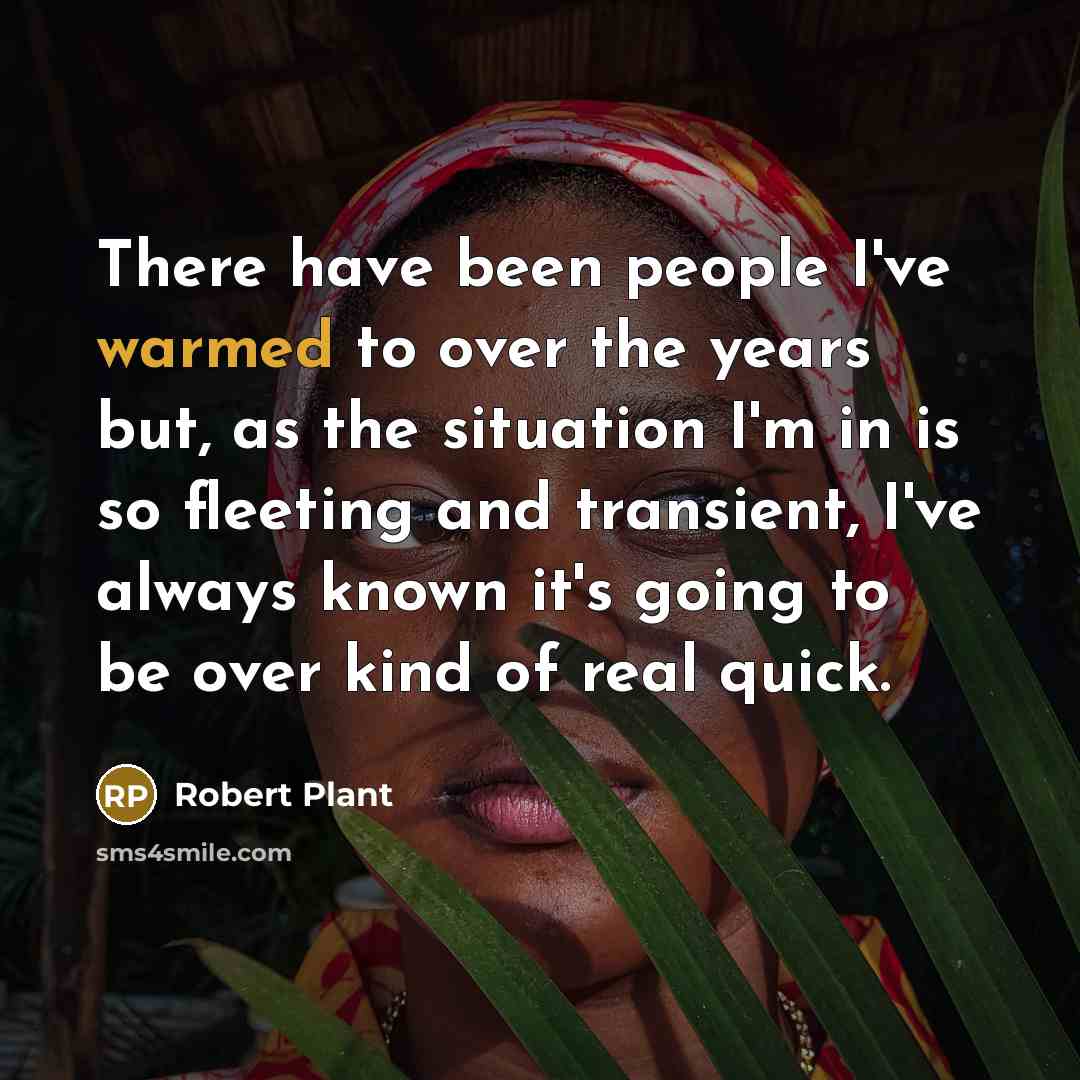 “There have been people I've warmed to over the years but, as the situation I'm in is so fleeting and transient, I've always known it's going to be over kind of real quick.” quote by Robert Plant