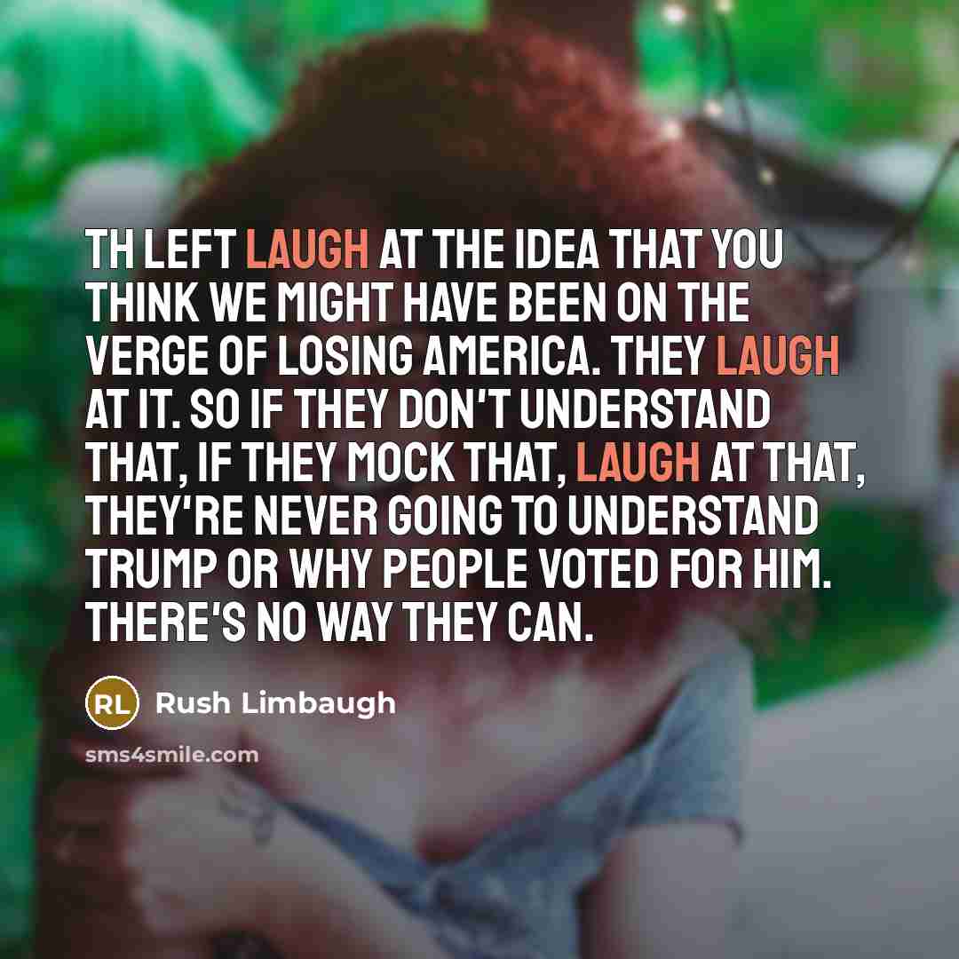 “Th left laugh at the idea that you think we might have been on the verge of losing America. They laugh at it. So if they don't understand that, if they mock that, laugh at that, they're never going to understand Trump or why people voted for him. There's no way they can.” quote by Rush Limbaugh
