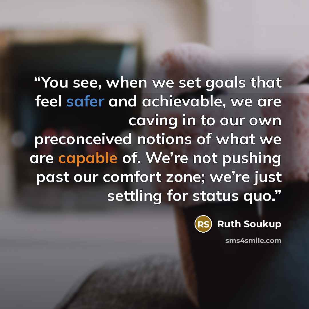 “You see, when we set goals that feel safer and achievable, we are caving in to our own preconceived notions of what we are capable of. We’re not pushing past our comfort zone; we’re just settling for status quo.” quote by Ruth Soukup