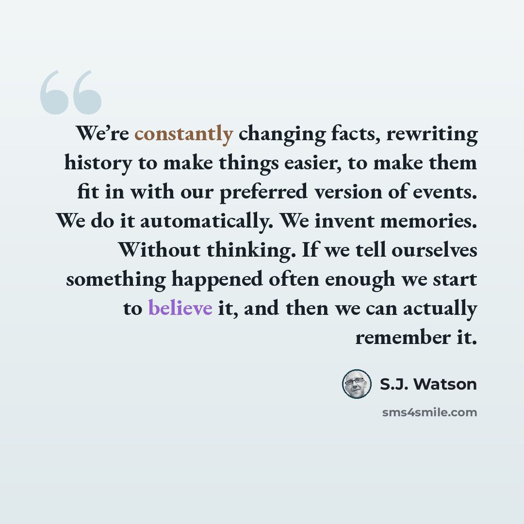 “We’re constantly changing facts, rewriting history to make things easier, to make them fit in with our preferred version of events. We do it automatically. We invent memories. Without thinking. If we tell ourselves something happened often enough we start to believe it, and then we can actually…” quote by S.J. Watson