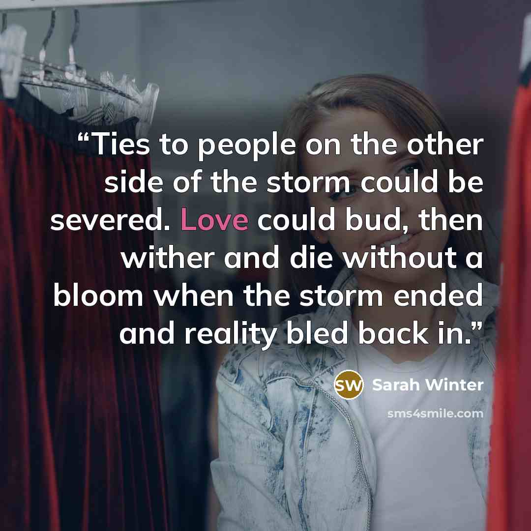 “Ties to people on the other side of the storm could be severed. Love could bud, then wither and die without a bloom when the storm ended and reality bled back in.” quote by Sarah Winter