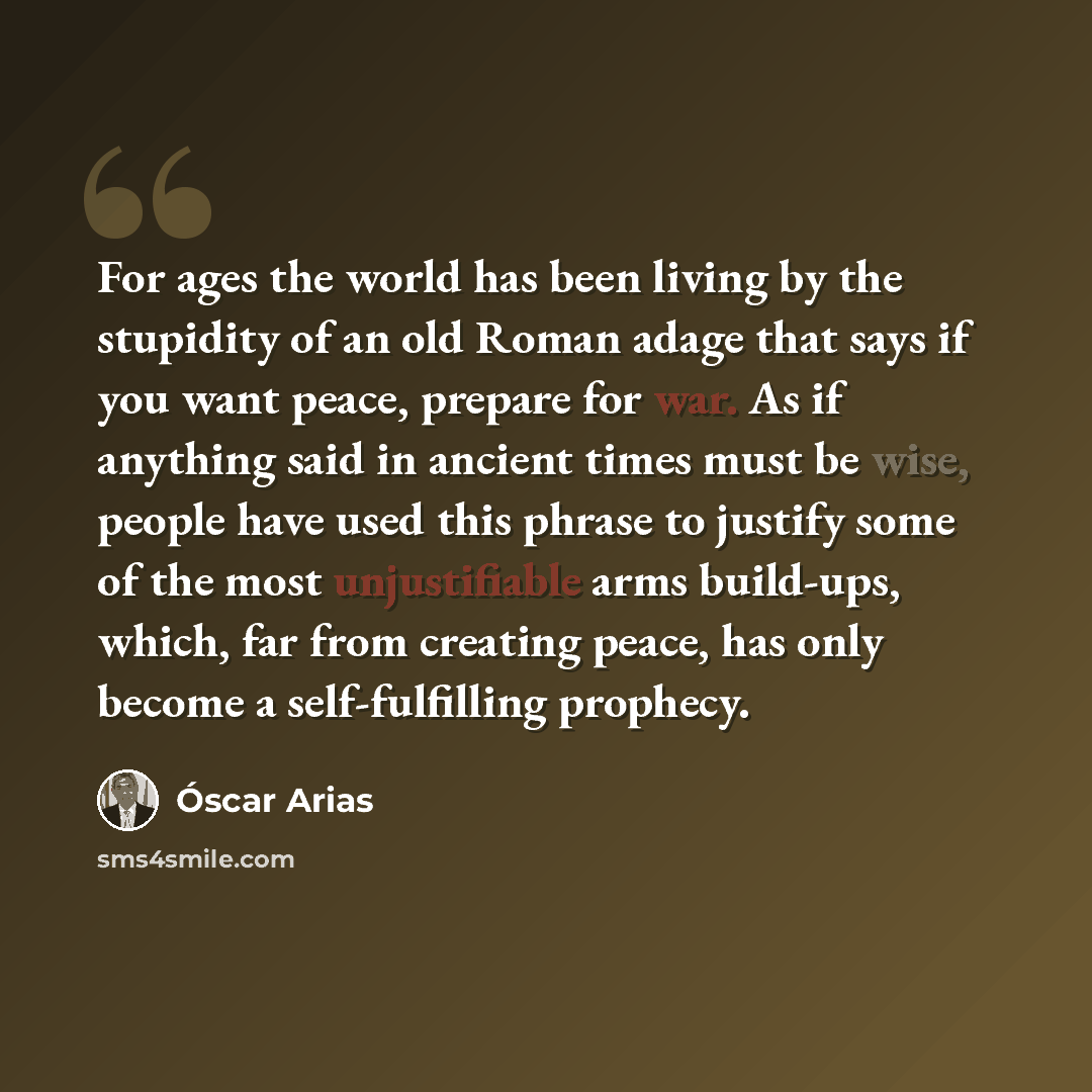 “For ages the world has been living by the stupidity of an old Roman adage that says if you want peace, prepare for war. As if anything said in ancient times must be wise, people have used this phrase to justify some of the most unjustifiable arms build-ups, which, far from creating peace, has only…” quote by Oscar Arias