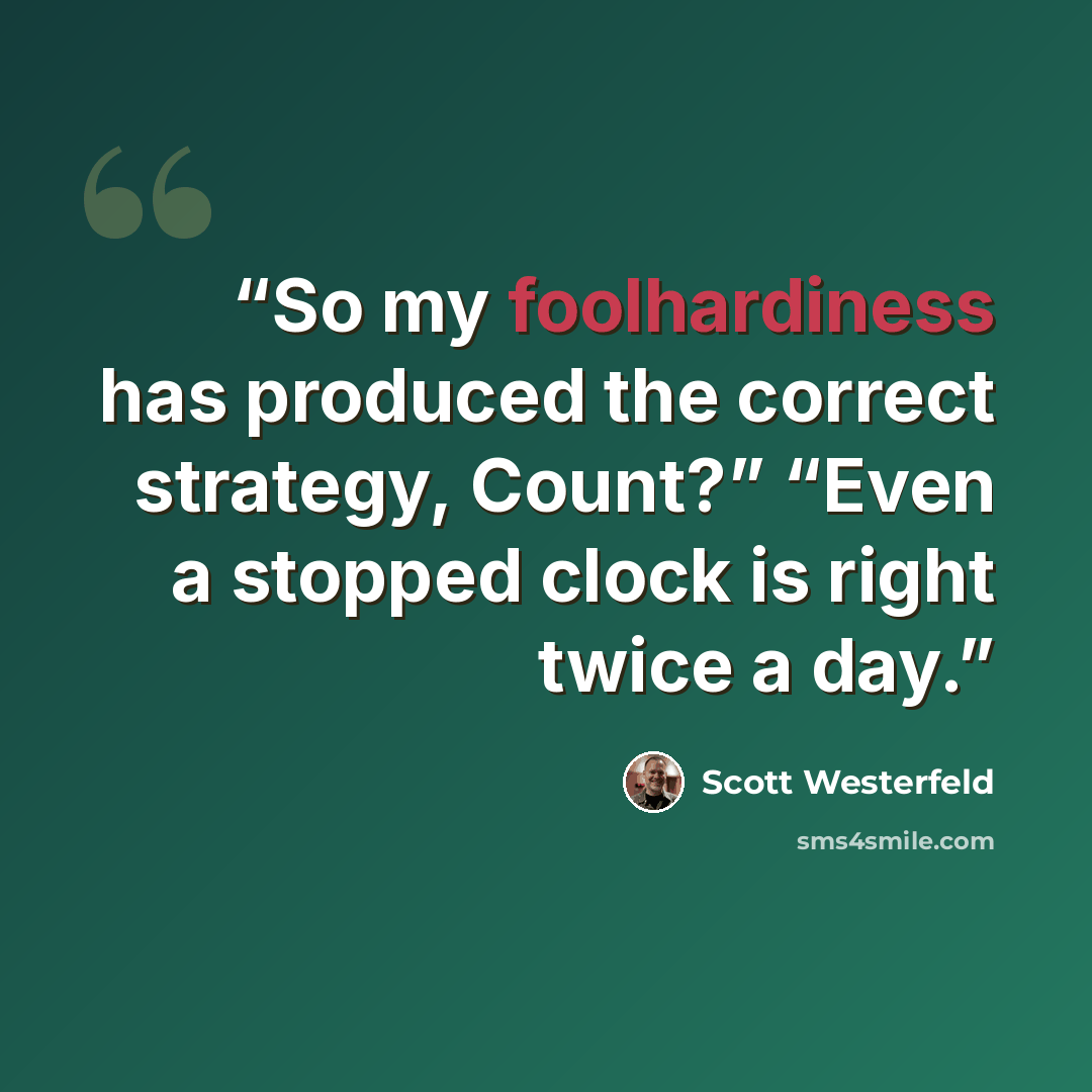 “So my foolhardiness has produced the correct strategy, Count?” “Even a stopped clock is right twice a day.” quote by Scott Westerfeld