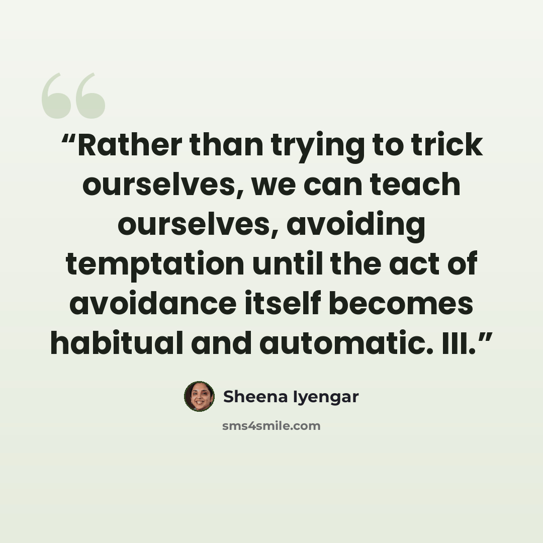 “Rather than trying to trick ourselves, we can teach ourselves, avoiding temptation until the act of avoidance itself becomes habitual and automatic. III.” quote by Sheena Iyengar