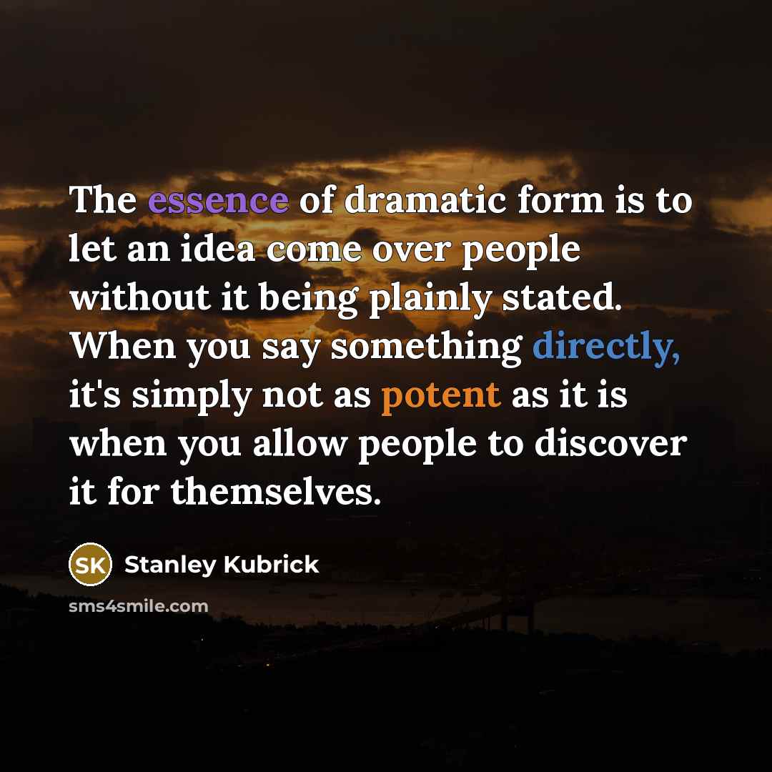 “The essence of dramatic form is to let an idea come over people without it being plainly stated. When you say something directly, it's simply not as potent as it is when you allow people to discover it for themselves.” quote by Stanley Kubrick