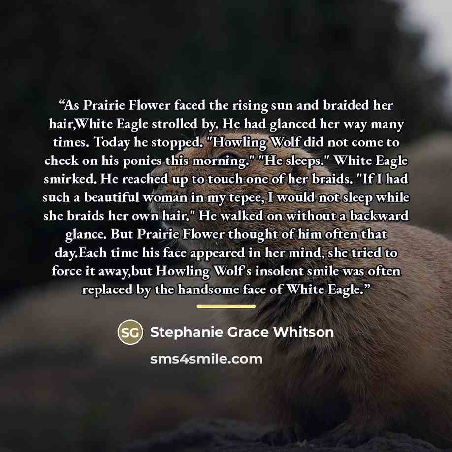“As Prairie Flower faced the rising sun and braided her hair,White Eagle strolled by. He had glanced her way many times. Today he stopped. "Howling Wolf did not come to check on his ponies this morning." "He sleeps." White Eagle smirked. He reached up to touch one of her braids. "If I had such a…” quote by Stephanie Grace Whitson