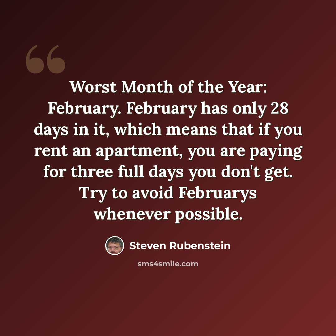 “Worst Month of the Year: February. February has only 28 days in it, which means that if you rent an apartment, you are paying for three full days you don't get. Try to avoid Februarys whenever possible.” quote by Steven Rubenstein