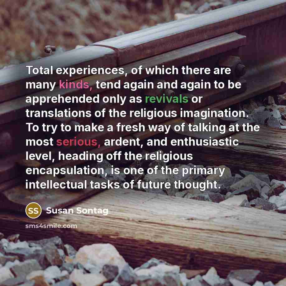 “Total experiences, of which there are many kinds, tend again and again to be apprehended only as revivals or translations of the religious imagination. To try to make a fresh way of talking at the most serious, ardent, and enthusiastic level, heading off the religious encapsulation, is one of the…” quote by Susan Sontag