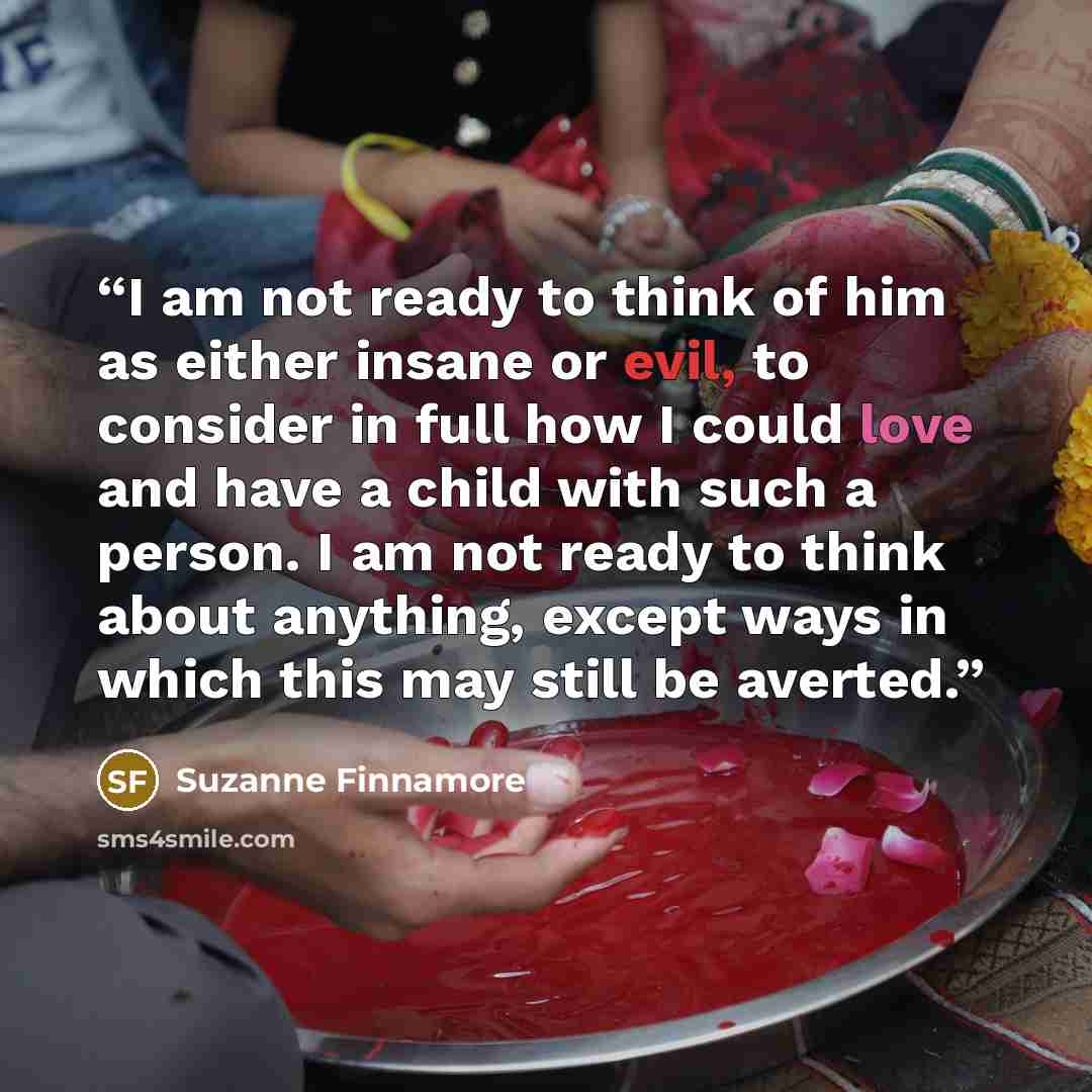 “I am not ready to think of him as either insane or evil, to consider in full how I could love and have a child with such a person. I am not ready to think about anything, except ways in which this may still be averted.” quote by Suzanne Finnamore