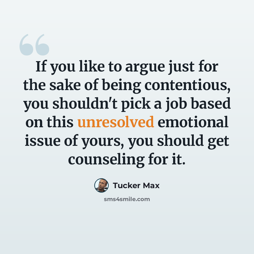 “If you like to argue just for the sake of being contentious, you shouldn't pick a job based on this unresolved emotional issue of yours, you should get counseling for it.” quote by Tucker Max