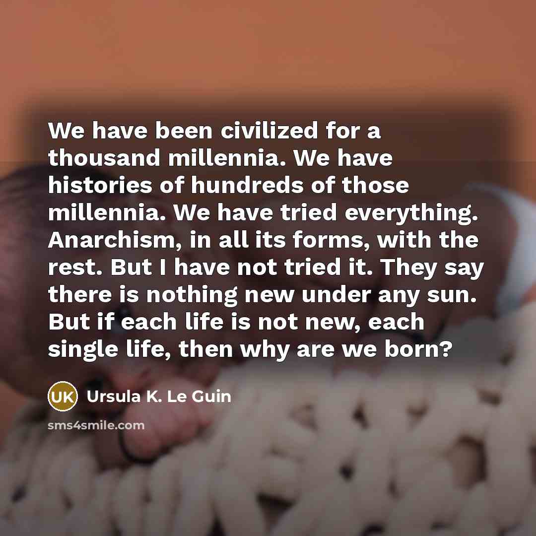 “We have been civilized for a thousand millennia. We have histories of hundreds of those millennia. We have tried everything. Anarchism, in all its forms, with the rest. But I have not tried it. They say there is nothing new under any sun. But if each life is not new, each single life, then why are…” quote by Ursula K. Le Guin