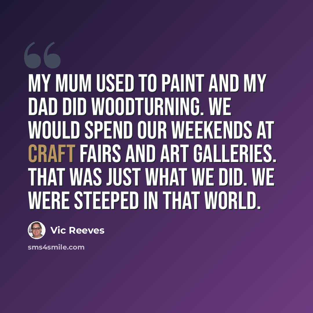“My mum used to paint and my dad did woodturning. We would spend our weekends at craft fairs and art galleries. That was just what we did. We were steeped in that world.” quote by Vic Reeves