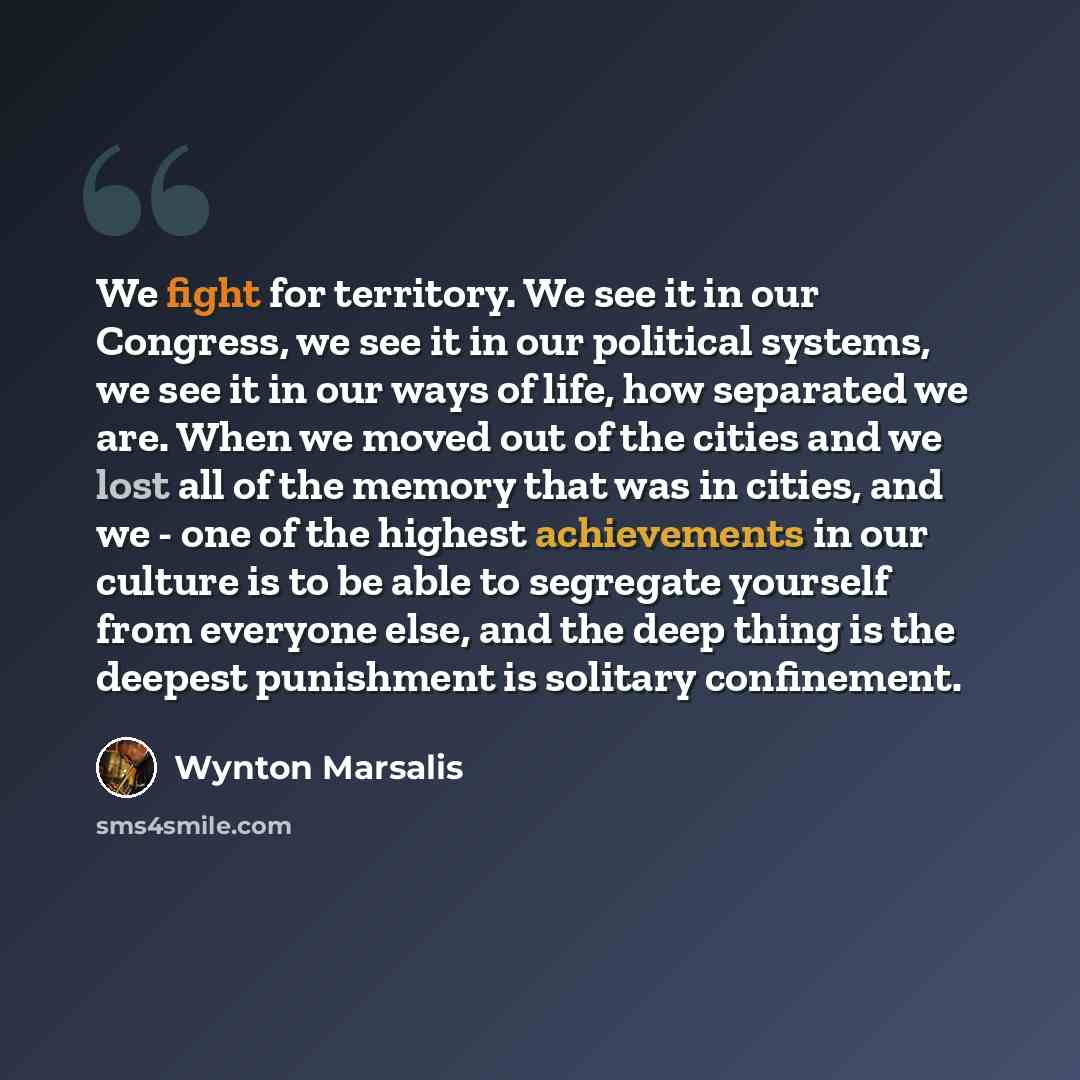 “We fight for territory. We see it in our Congress, we see it in our political systems, we see it in our ways of life, how separated we are. When we moved out of the cities and we lost all of the memory that was in cities, and we - one of the highest achievements in our culture is to be able to…” quote by Wynton Marsalis