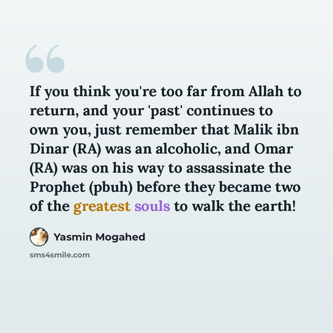 “If you think you're too far from Allah to return, and your 'past' continues to own you, just remember that Malik ibn Dinar (RA) was an alcoholic, and Omar (RA) was on his way to assassinate the Prophet (pbuh) before they became two of the greatest souls to walk the earth!” quote by Yasmin Mogahed