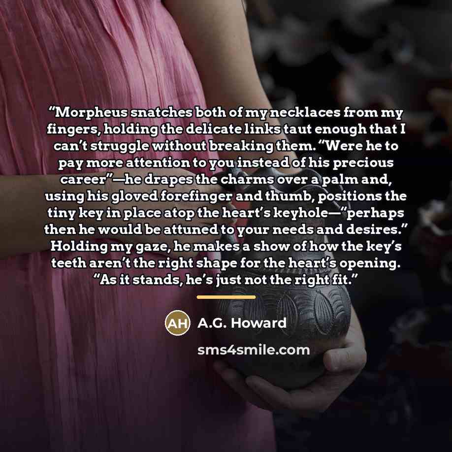 “Morpheus snatches both of my necklaces from my fingers, holding the delicate links taut enough that I can’t struggle without breaking them. “Were he to pay more attention to you instead of his precious career”—he drapes the charms over a palm and, using his gloved forefinger and thumb, positions…” quote by A.G. Howard