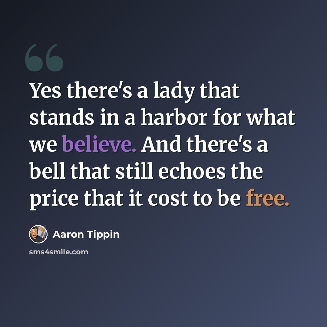 “Yes there's a lady that stands in a harbor for what we believe. And there's a bell that still echoes the price that it cost to be free.” quote by Aaron Tippin