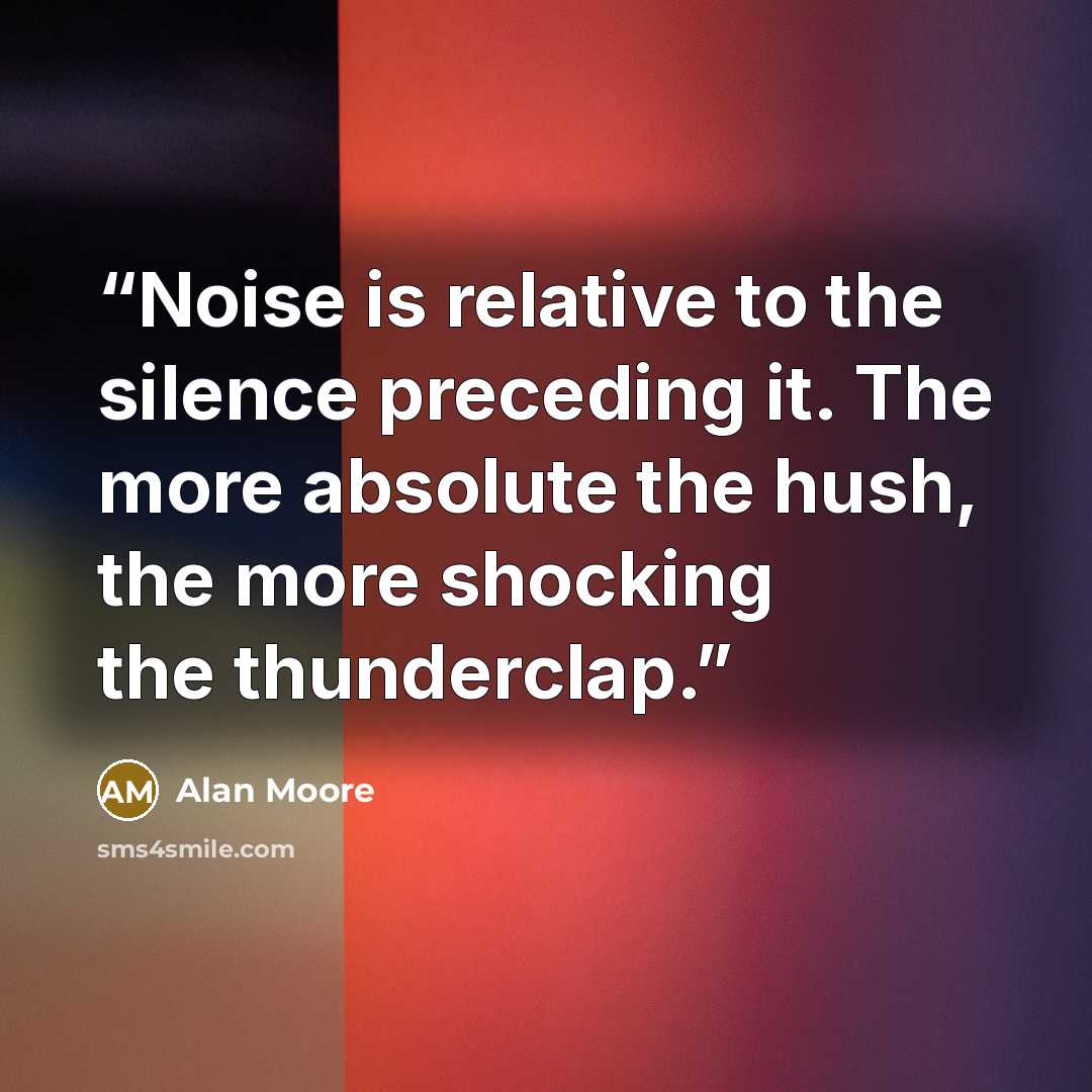 “Noise is relative to the silence preceding it. The more absolute the hush, the more shocking the thunderclap.” quote by Alan Moore