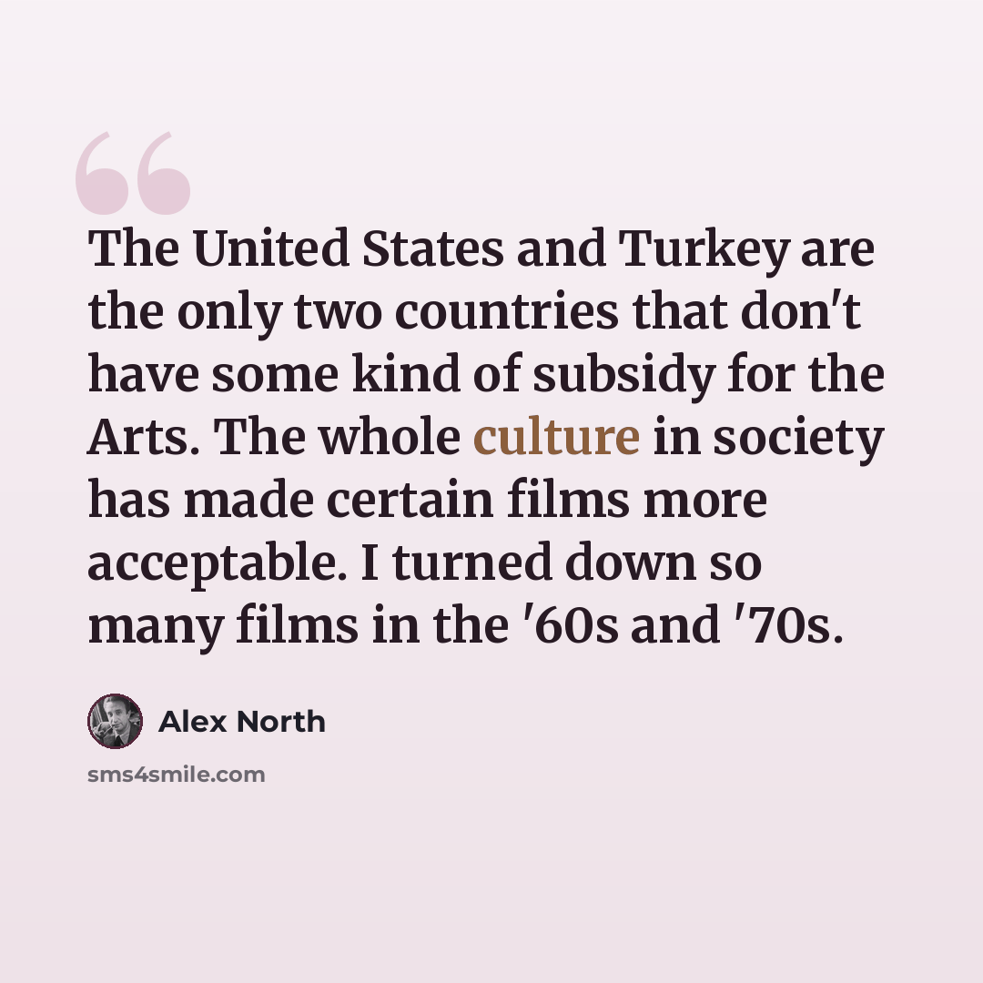 “The United States and Turkey are the only two countries that don't have some kind of subsidy for the Arts. The whole culture in society has made certain films more acceptable. I turned down so many films in the '60s and '70s.” quote by Alex North