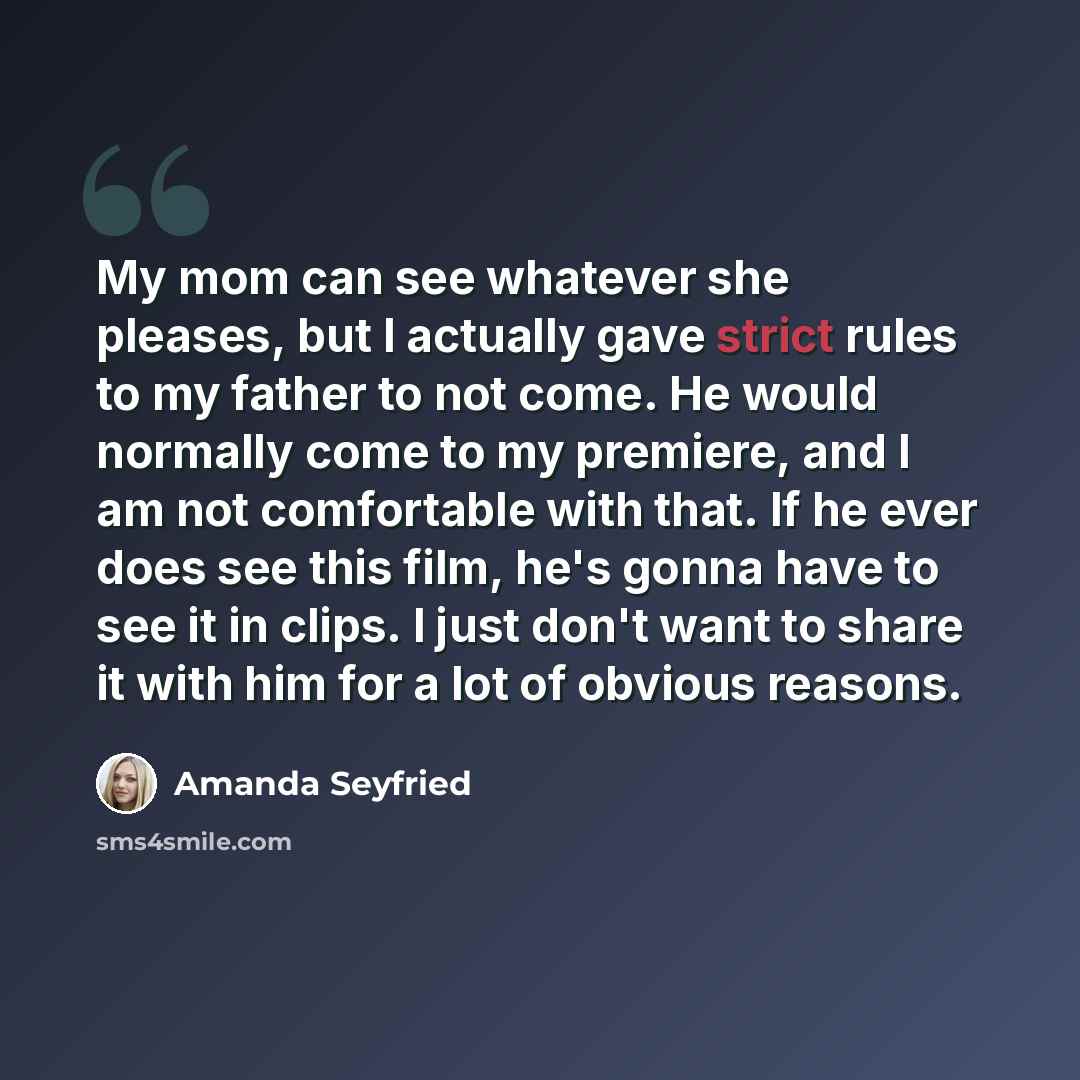 “My mom can see whatever she pleases, but I actually gave strict rules to my father to not come. He would normally come to my premiere, and I am not comfortable with that. If he ever does see this film, he's gonna have to see it in clips. I just don't want to share it with him for a lot of obvious…” quote by Amanda Seyfried