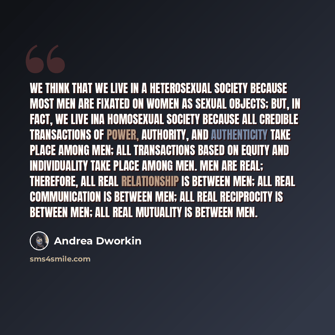 “We think that we live in a heterosexual society because most men are fixated on women as sexual objects; but, in fact, we live ina homosexual society because all credible transactions of power, authority, and authenticity take place among men; all transactions based on equity and individuality…” quote by Andrea Dworkin