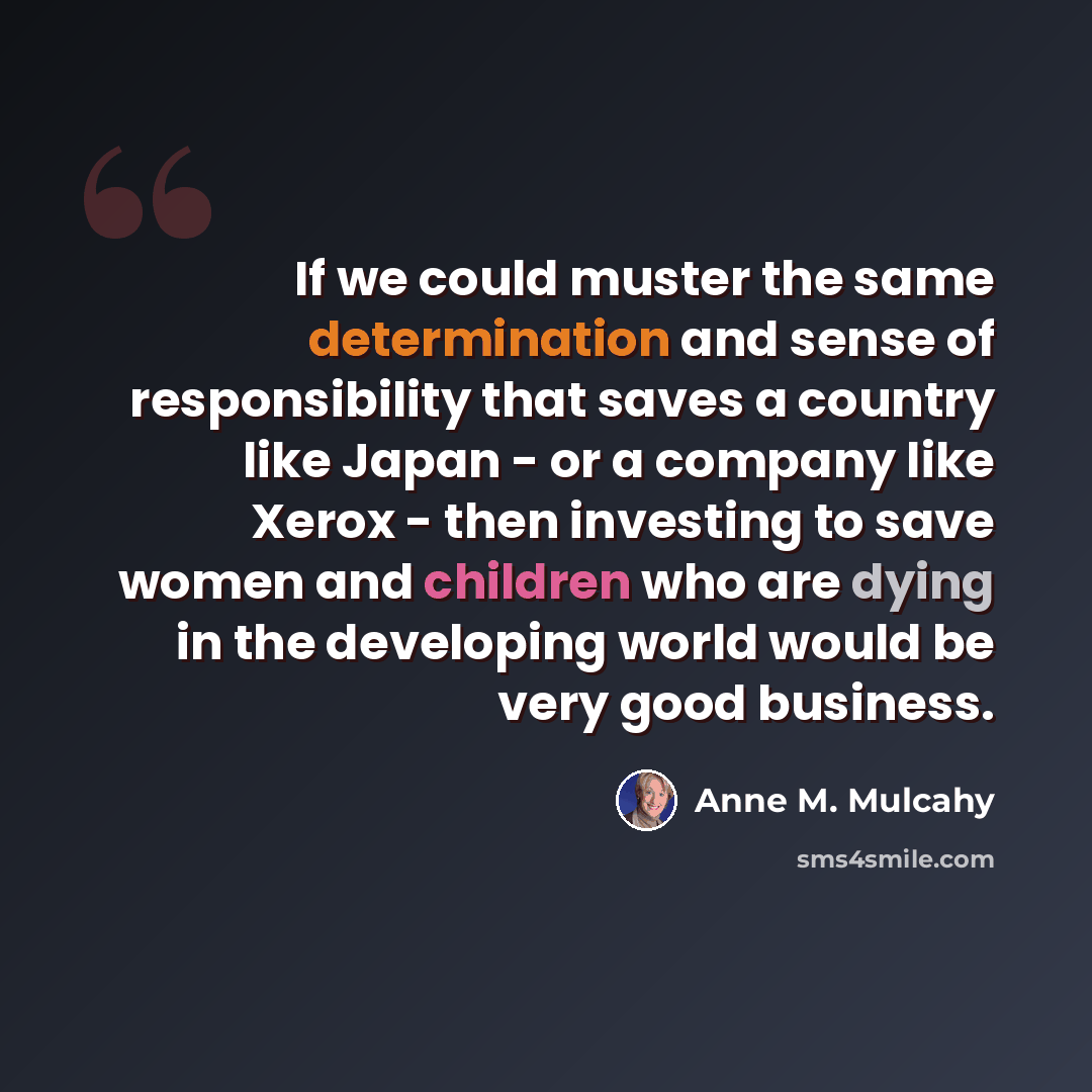 “If we could muster the same determination and sense of responsibility that saves a country like Japan - or a company like Xerox - then investing to save women and children who are dying in the developing world would be very good business.” quote by Anne M. Mulcahy