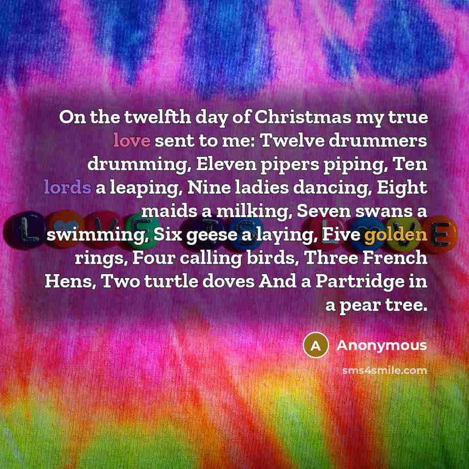“On the twelfth day of Christmas my true love sent to me: Twelve drummers drumming, Eleven pipers piping, Ten lords a leaping, Nine ladies dancing, Eight maids a milking, Seven swans a swimming, Six geese a laying, Five golden rings, Four calling birds, Three French Hens, Two turtle doves And a…” quote by Anonymous
