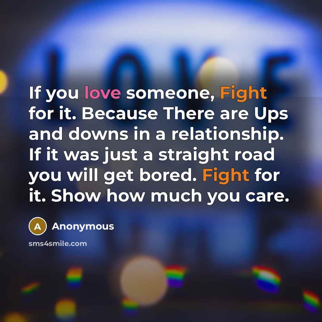 “If you love someone, Fight for it. Because There are Ups and downs in a relationship. If it was just a straight road you will get bored. Fight for it. Show how much you care.” quote by Anonymous