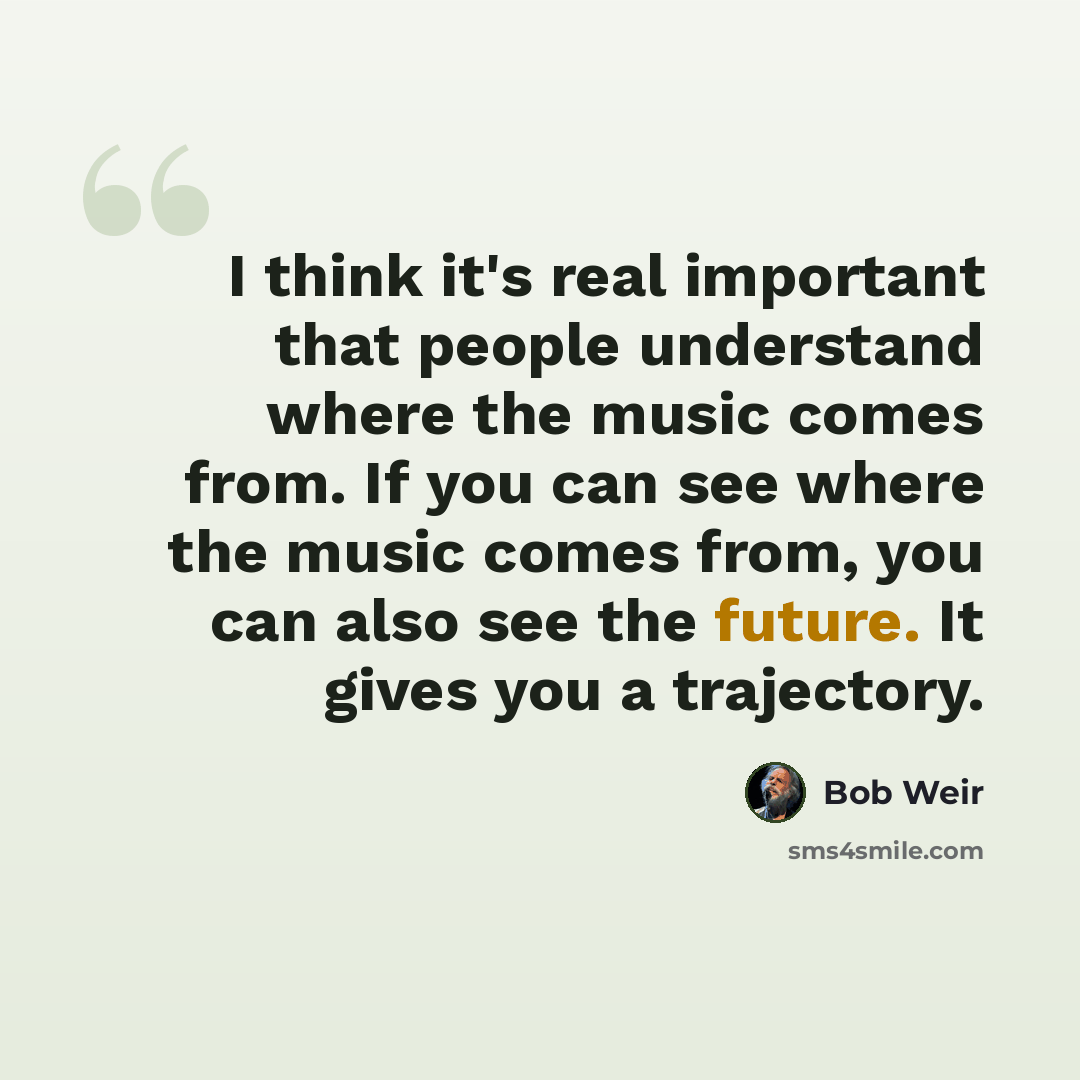 “I think it's real important that people understand where the music comes from. If you can see where the music comes from, you can also see the future. It gives you a trajectory.” quote by Bob Weir
