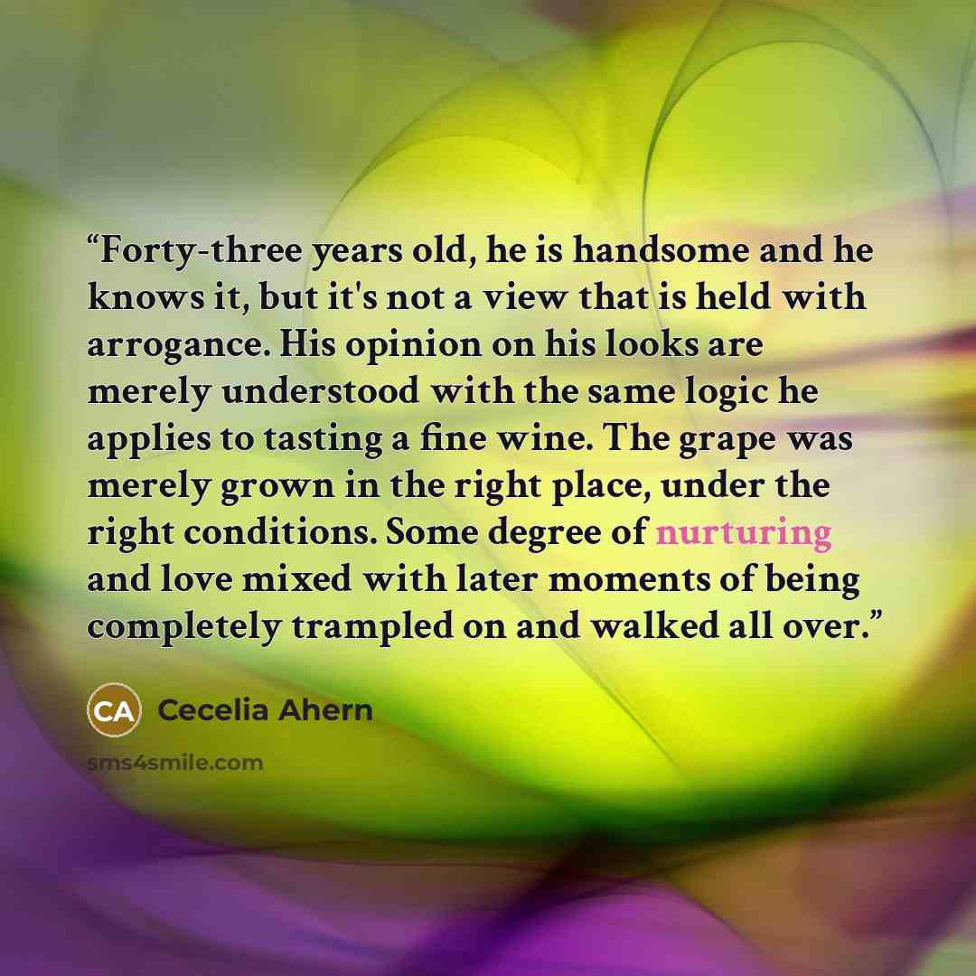 “Forty-three years old, he is handsome and he knows it, but it's not a view that is held with arrogance. His opinion on his looks are merely understood with the same logic he applies to tasting a fine wine. The grape was merely grown in the right place, under the right conditions. Some degree of…” quote by Cecelia Ahern