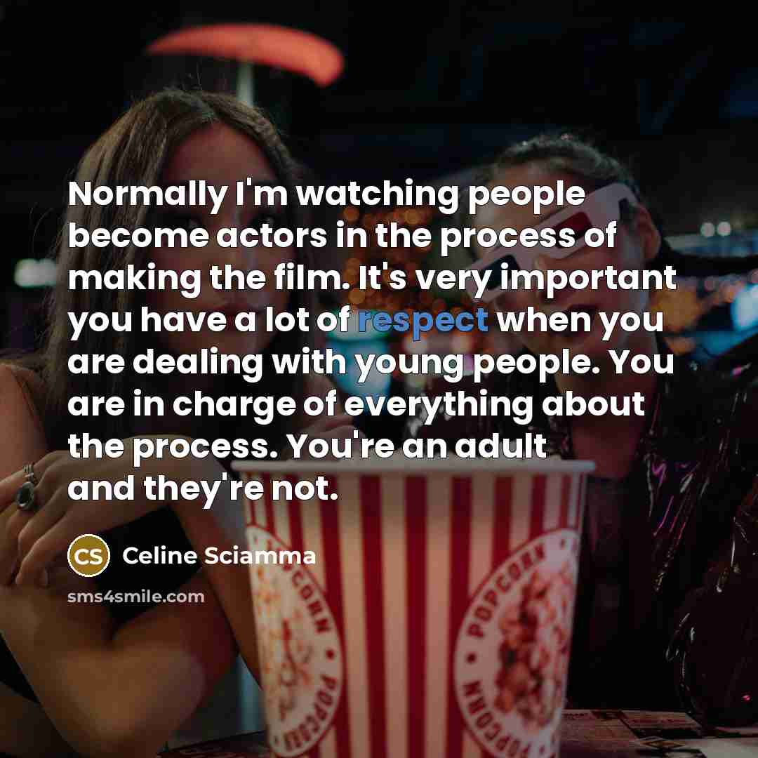 “Normally I'm watching people become actors in the process of making the film. It's very important you have a lot of respect when you are dealing with young people. You are in charge of everything about the process. You're an adult and they're not.” quote by Celine Sciamma