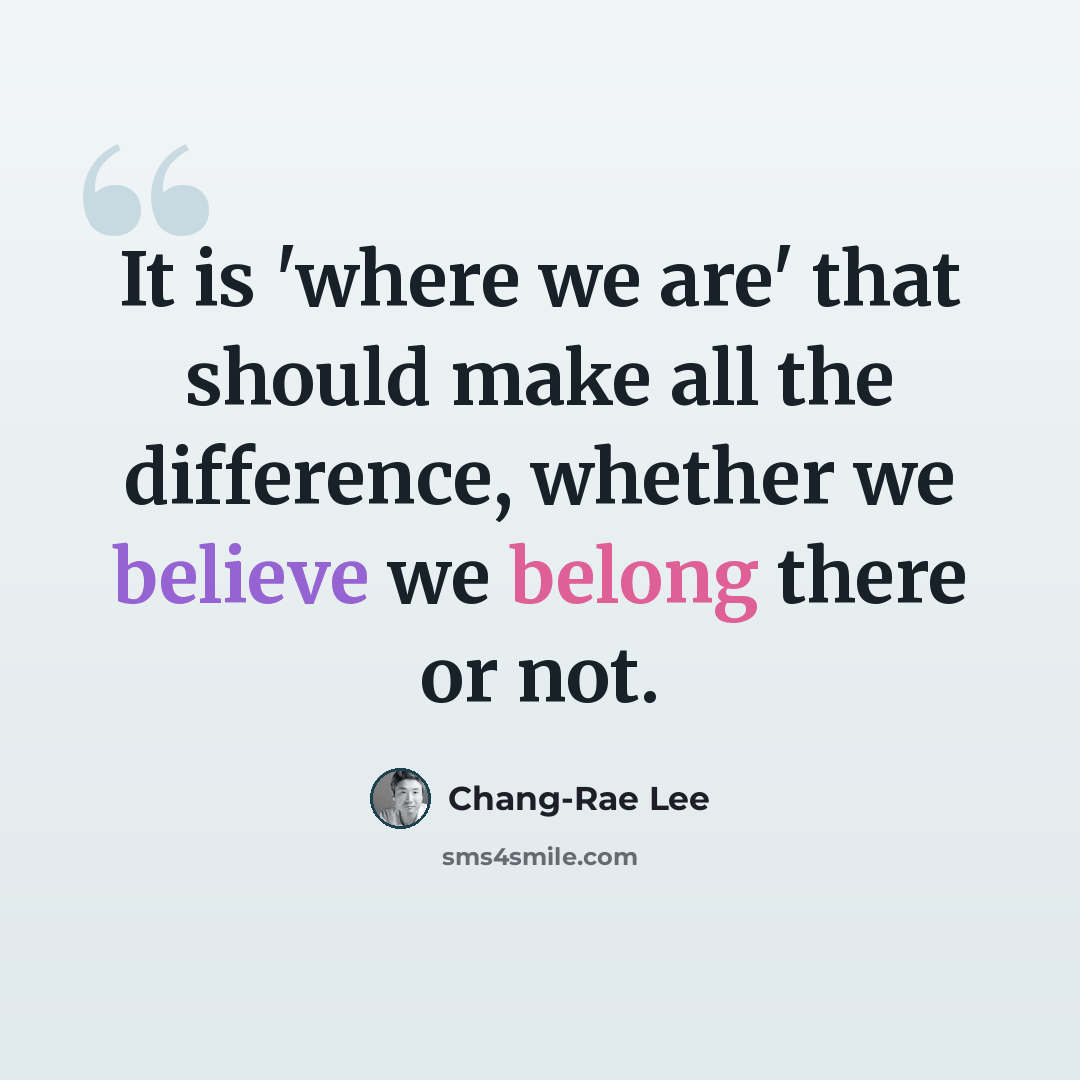 “It is 'where we are' that should make all the difference, whether we believe we belong there or not.” quote by Chang-Rae Lee