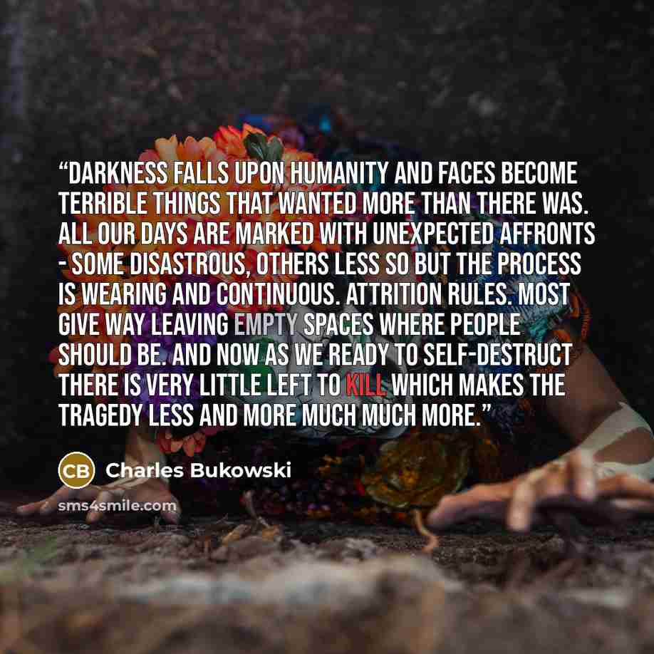 “darkness falls upon Humanity and faces become terrible things that wanted more than there was. all our days are marked with unexpected affronts - some disastrous, others less so but the process is wearing and continuous. attrition rules. most give way leaving empty spaces where people should be…” quote by Charles Bukowski