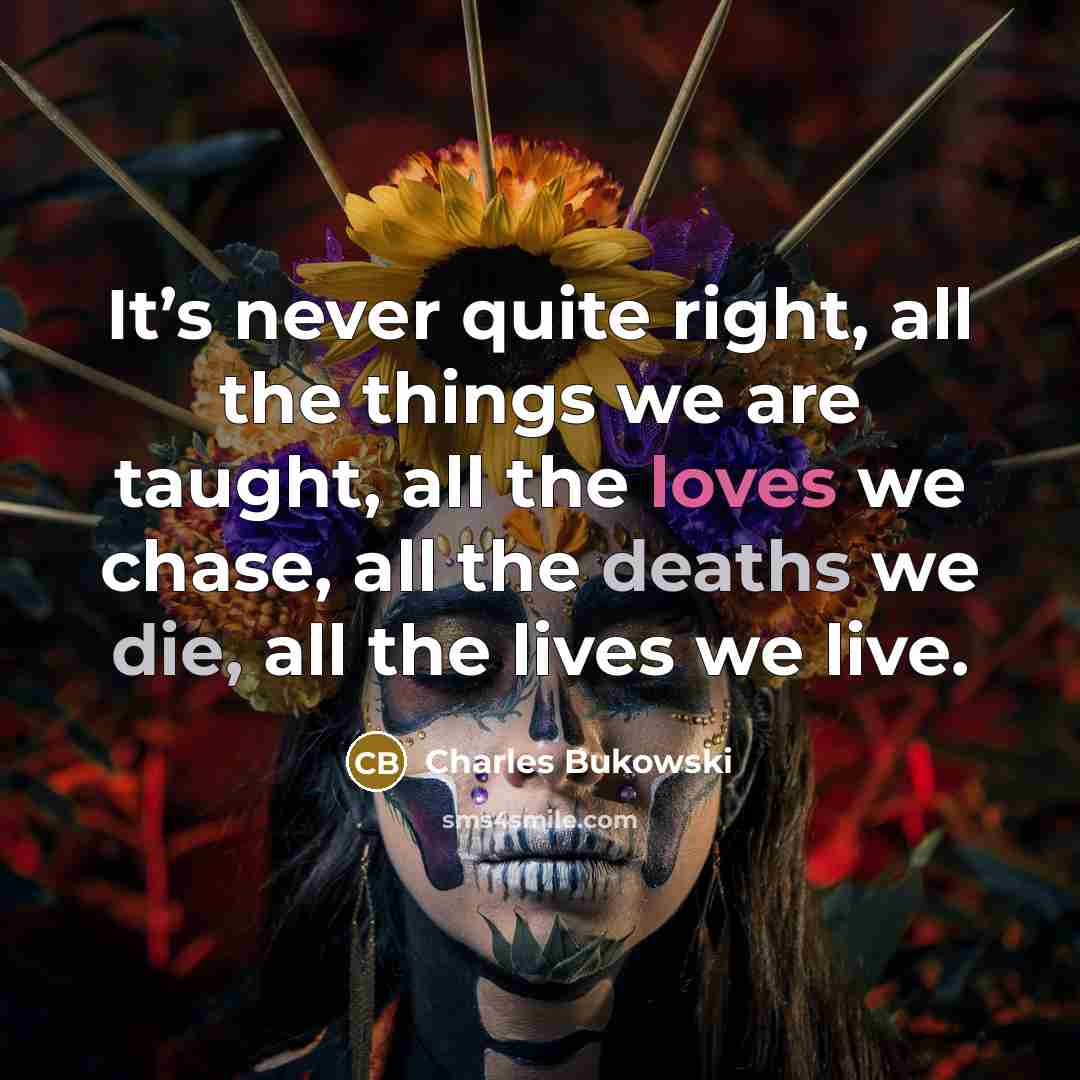 “It’s never quite right, all the things we are taught, all the loves we chase, all the deaths we die, all the lives we live.” quote by Charles Bukowski