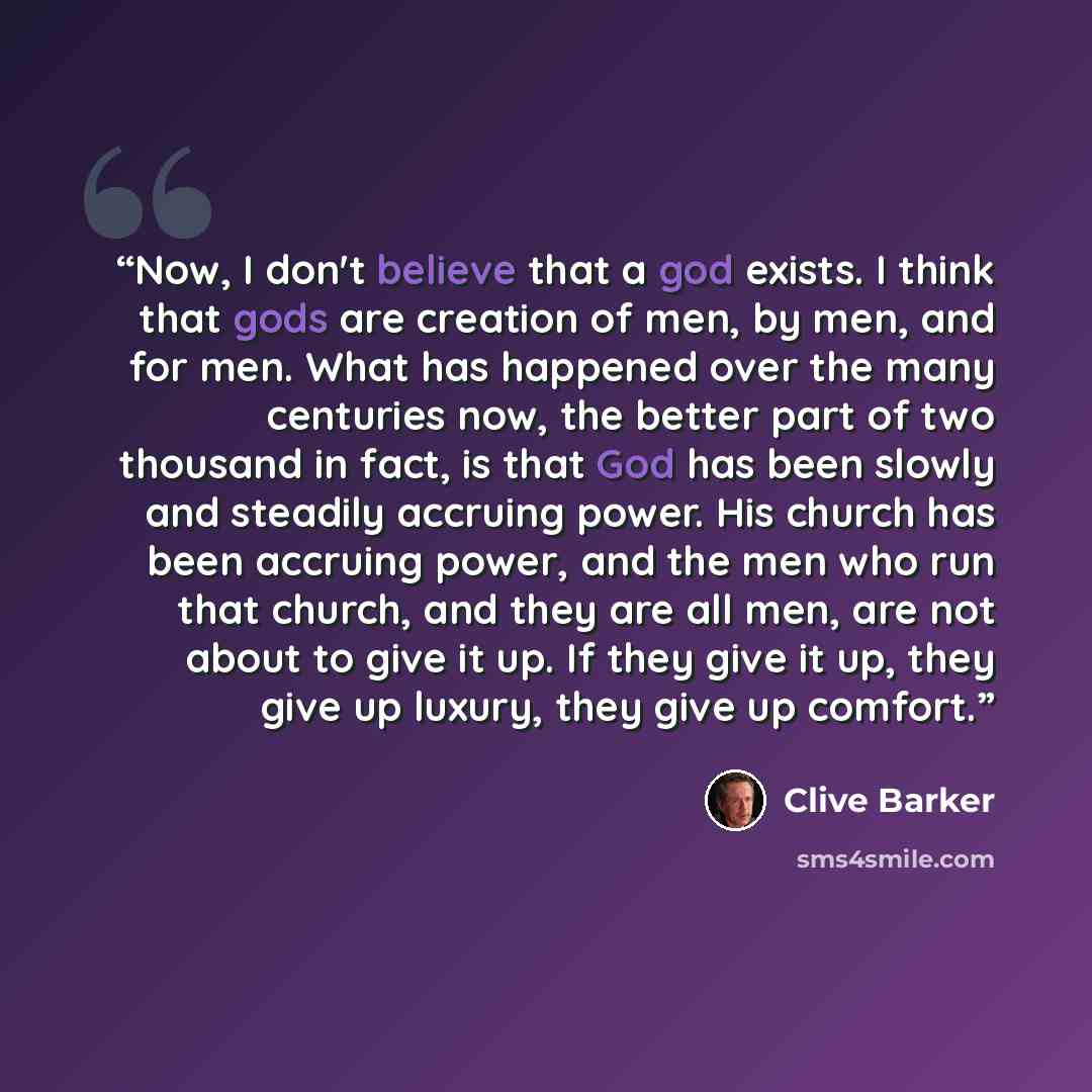 “Now, I don't believe that a god exists. I think that gods are creation of men, by men, and for men. What has happened over the many centuries now, the better part of two thousand in fact, is that God has been slowly and steadily accruing power. His church has been accruing power, and the men who…” quote by Clive Barker