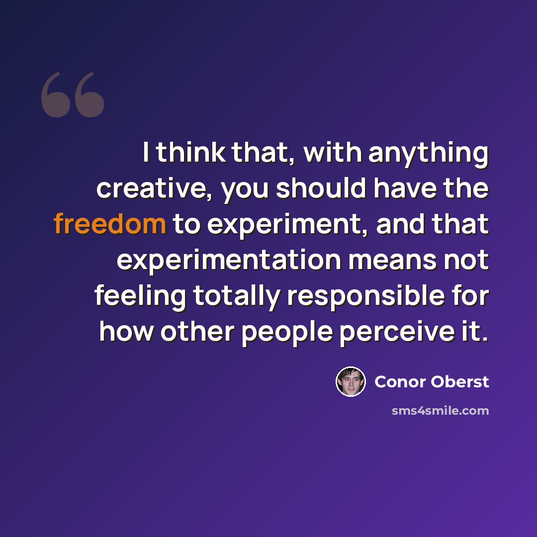 “I think that, with anything creative, you should have the freedom to experiment, and that experimentation means not feeling totally responsible for how other people perceive it.” quote by Conor Oberst